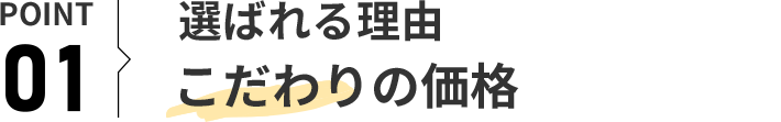 POINT 01 選ばれる理由 こだわりの価格