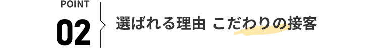 POINT 02 選ばれる理由 こだわりの接客